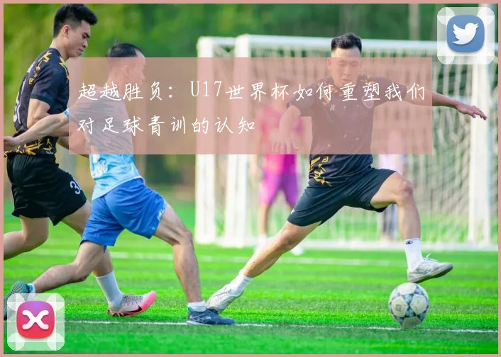 超越胜负：U17世界杯如何重塑我们对足球青训的认知