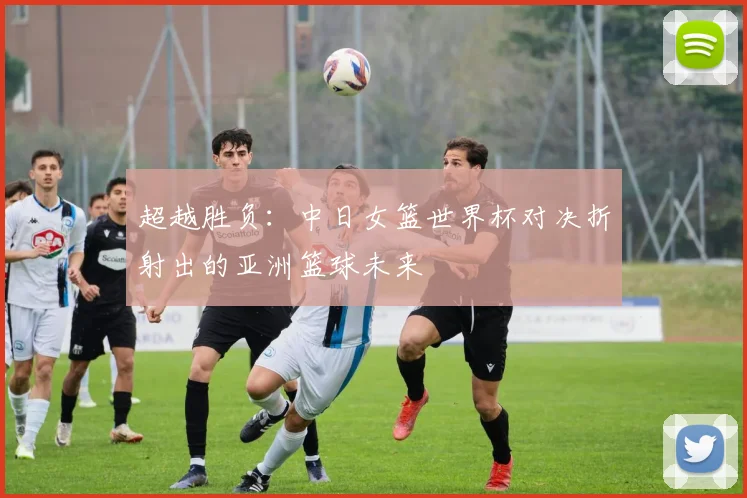超越胜负：中日女篮世界杯对决折射出的亚洲篮球未来