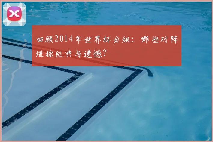 回顾2014年世界杯分组:哪些对阵堪称经典与遗憾?