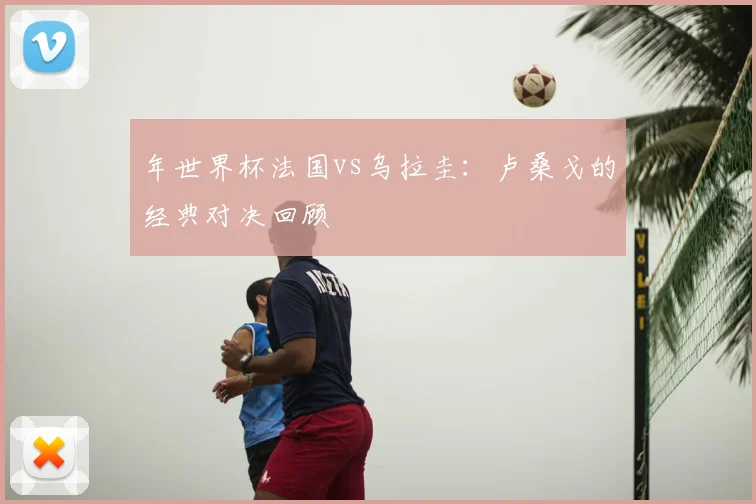 年世界杯法国vs乌拉圭:卢桑戈的经典对决回顾