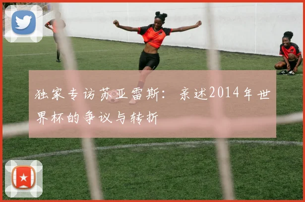 独家专访苏亚雷斯：亲述2014年世界杯的争议与转折