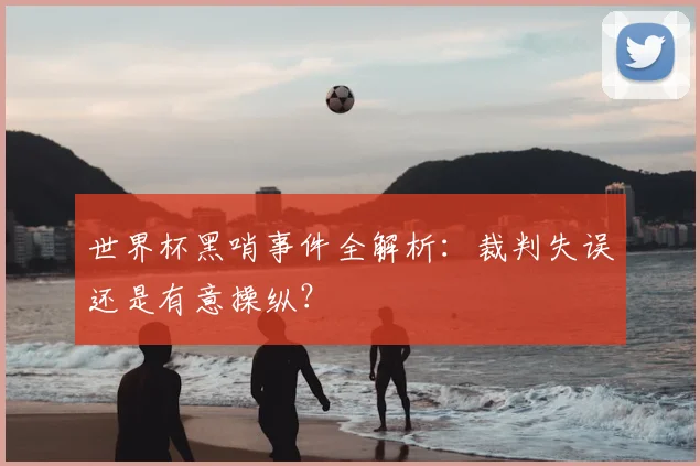 世界杯黑哨事件全解析：裁判失误还是有意操纵？