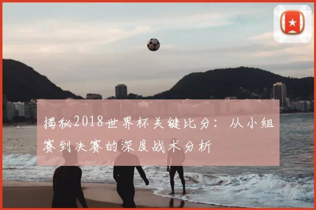 揭秘2018世界杯关键比分:从小组赛到决赛的深度战术分析