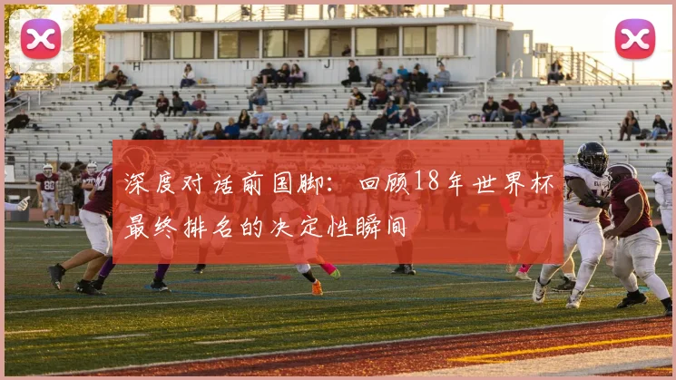 深度对话前国脚：回顾18年世界杯最终排名的决定性瞬间