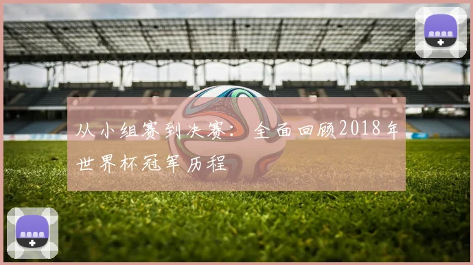 从小组赛到决赛:全面回顾2018年世界杯冠军历程