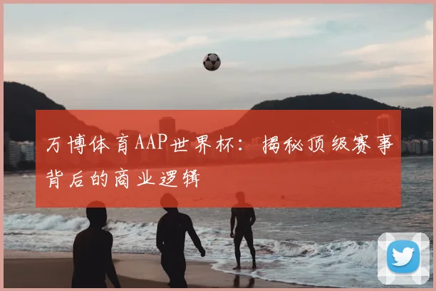 万博体育AAP世界杯:揭秘顶级赛事背后的商业逻辑