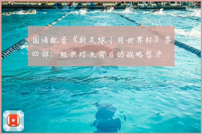 国语配音《新足球小将世界杯》第四部：经典对决背后的战略哲学