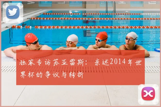 独家专访苏亚雷斯：亲述2014年世界杯的争议与转折