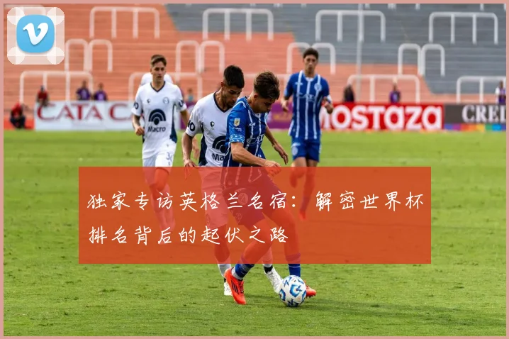 独家专访英格兰名宿：解密世界杯排名背后的起伏之路