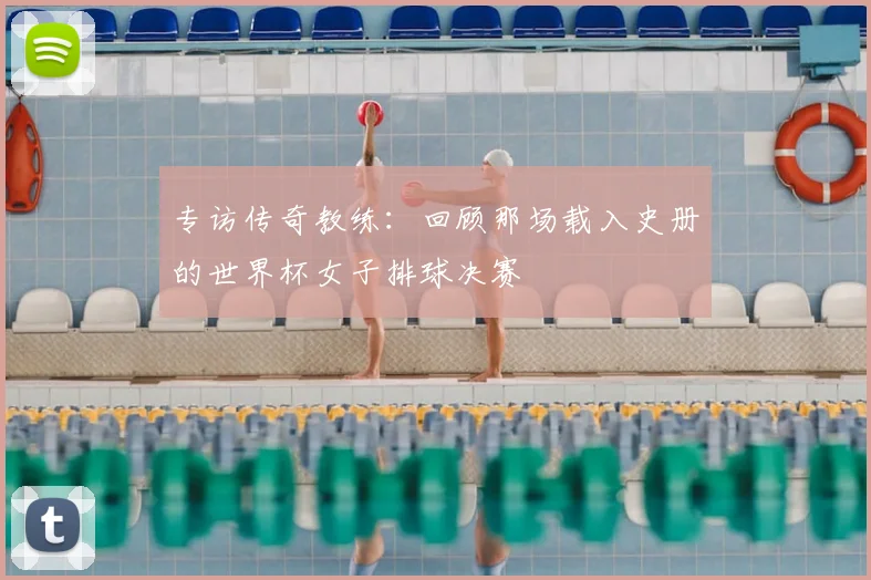专访传奇教练:回顾那场载入史册的世界杯女子排球决赛