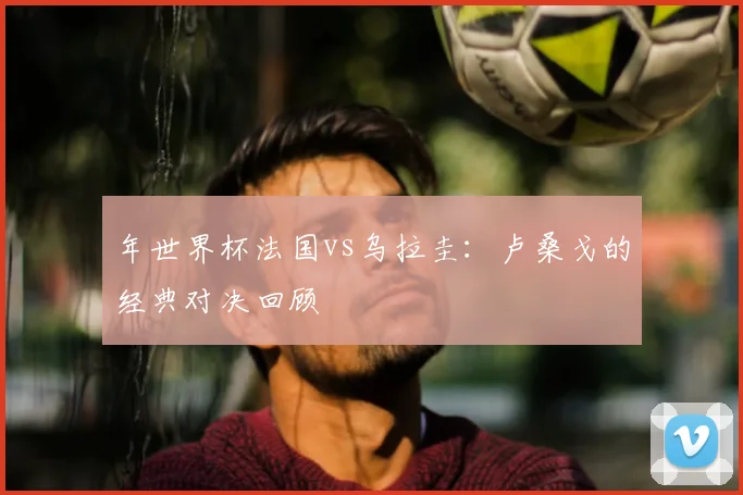 年世界杯法国vs乌拉圭:卢桑戈的经典对决回顾