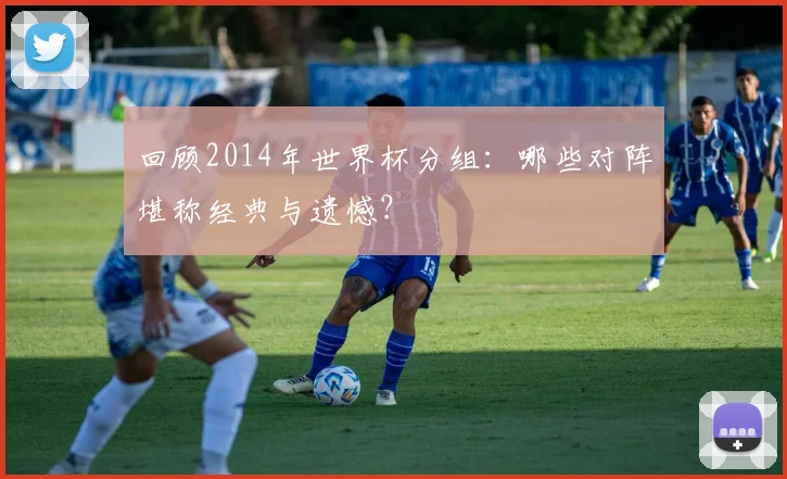 回顾2014年世界杯分组:哪些对阵堪称经典与遗憾?