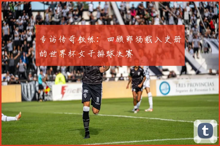 专访传奇教练:回顾那场载入史册的世界杯女子排球决赛