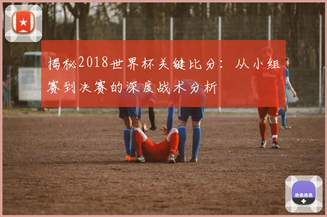 揭秘2018世界杯关键比分:从小组赛到决赛的深度战术分析