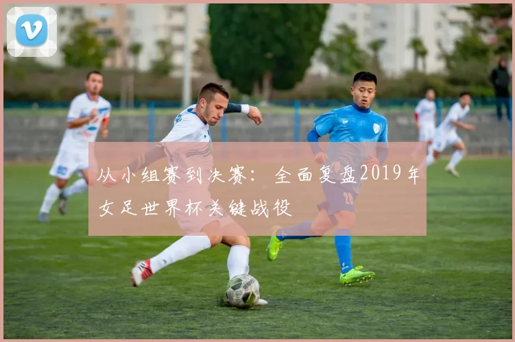 从小组赛到决赛:全面复盘2019年女足世界杯关键战役