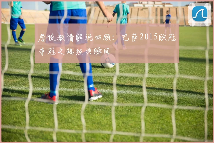 詹俊激情解说回顾：巴萨2015欧冠夺冠之路经典瞬间