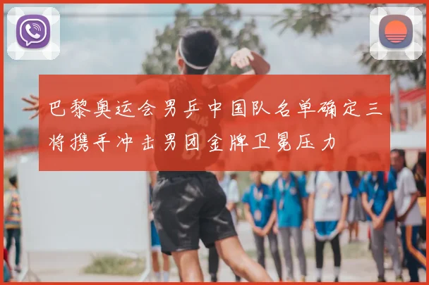 巴黎奥运会男乒中国队名单确定三将携手冲击男团金牌卫冕压力