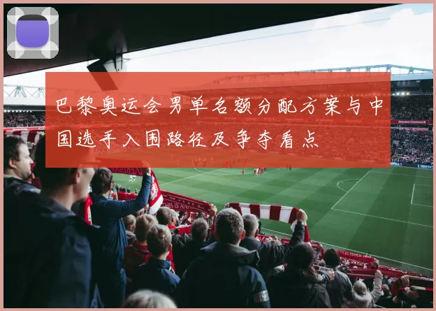 巴黎奥运会男单名额分配方案与中国选手入围路径及争夺看点