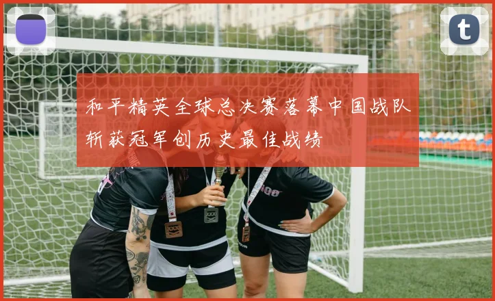 和平精英全球总决赛落幕中国战队斩获冠军创历史最佳战绩