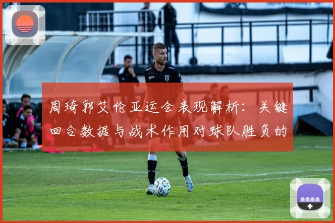 周琦郭艾伦亚运会表现解析：关键回合数据与战术作用对球队胜负的影响