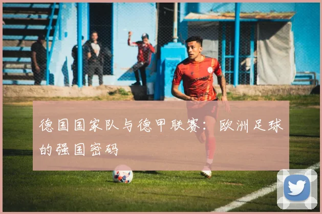 德国国家队与德甲联赛：欧洲足球的强国密码