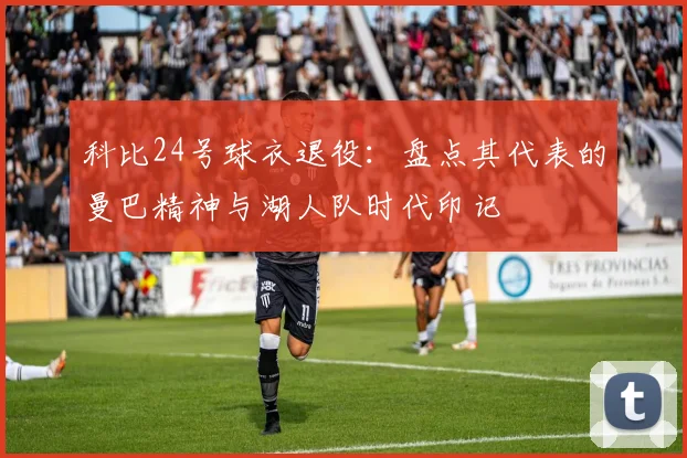 科比24号球衣退役：盘点其代表的曼巴精神与湖人队时代印记