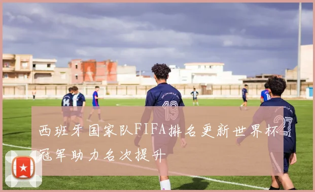 西班牙国家队FIFA排名更新世界杯冠军助力名次提升